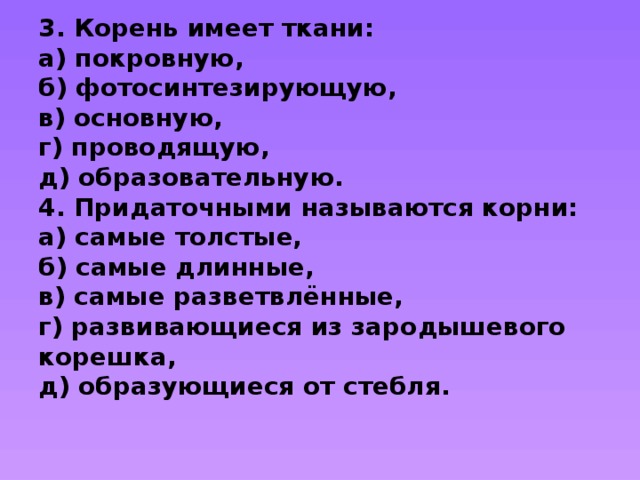 3. Корень имеет ткани:  а) покровную,  б) фотосинтезирующую,  в) основную,  г) проводящую,  д) образовательную.  4. Придаточными называются корни:  а) самые толстые,  б) самые длинные,  в) самые разветвлённые,  г) развивающиеся из зародышевого корешка,  д) образующиеся от стебля.    