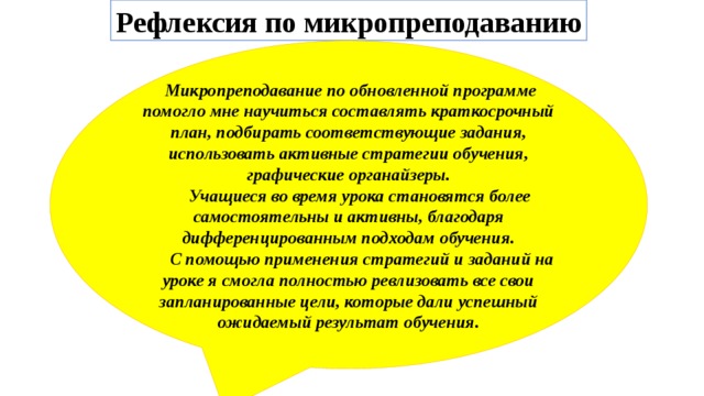 Рефлексия по микропреподаванию  Микропреподавание по обновленной программе помогло мне научиться составлять краткосрочный план, подбирать соответствующие задания, использовать активные стратегии обучения, графические органайзеры.  Учащиеся во время урока становятся более самостоятельны и активны, благодаря дифференцированным подходам обучения.  С помощью применения стратегий и заданий на уроке я смогла полностью ревлизовать все свои запланированные цели, которые дали успешный ожидаемый результат обучения. 