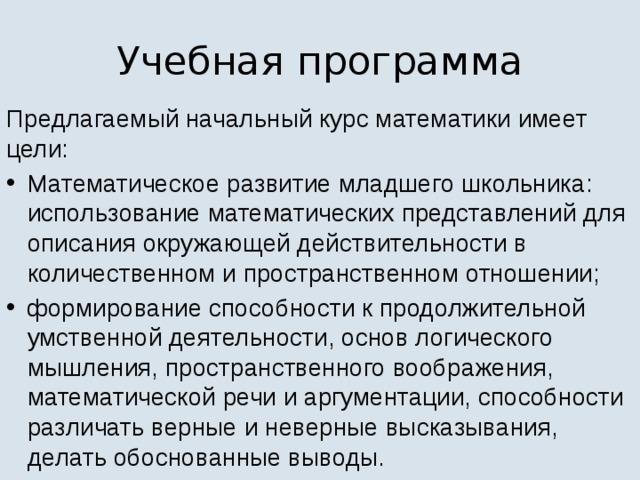 Учебная программа Предлагаемый начальный курс математики имеет цели: Математическое развитие младшего школьника: использование математических представлений для описания окружающей действительности в количественном и пространственном отношении; формирование способности к продолжительной умственной деятельности, основ логического мышления, пространственного воображения, математической речи и аргументации, способности различать верные и неверные высказывания, делать обоснованные выводы. 