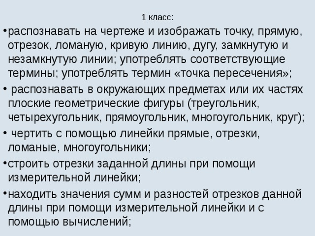 1 класс:   распознавать на чертеже и изображать точку, прямую, отрезок, ломаную, кривую линию, дугу, замкнутую и незамкнутую линии; употреблять соответствующие термины; употреблять термин «точка пересечения»;  распознавать в окружающих предметах или их частях плоские геометрические фигуры (треугольник, четырехугольник, прямоугольник, многоугольник, круг);  чертить с помощью линейки прямые, отрезки, ломаные, многоугольники; строить отрезки заданной длины при помощи измерительной линейки; находить значения сумм и разностей отрезков данной длины при помощи измерительной линейки и с помощью вычислений; 