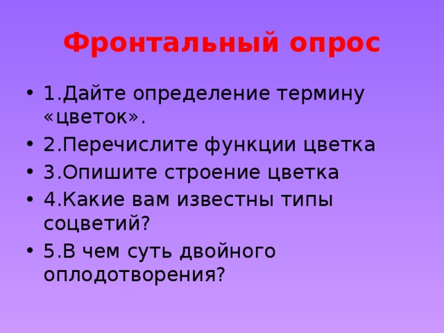 Фронтальный опрос 1.Дайте определение термину «цветок». 2.Перечислите функции цветка 3.Опишите строение цветка 4.Какие вам известны типы соцветий? 5.В чем суть двойного оплодотворения? 
