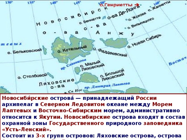 Новосиби́рские острова́ — принадлежащий России архипелаг в Северном Ледовитом океане между Морем Лаптевых и Восточно-Сибирским морем, административно относится к Якутии . Новосибирские острова входят в состав охранной зоны Государственного природного заповедника «Усть-Ленский». Состоит из 3-х групп островов: Ляховские острова, острова Анжу и острова Де-Лонга . 