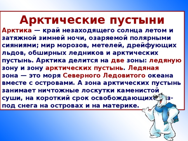 Арктические пустыни Арктика  — край незаходящего солнца летом и затяжной зимней ночи, озаряемой полярными сияниями; мир морозов, метелей, дрейфующих льдов, обширных ледников и арктических пустынь. Арктика делится на две зоны: ледяную зону и зону арктических  пустынь . Ледяная зона — это моря Северного Ледовитого океана вместе с островами. А зона арктических пустынь занимает ничтожные лоскутки каменистой суши, на короткий срок освобождающихся из-под снега на островах и на материке.  