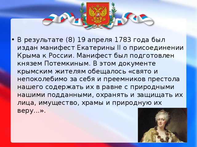 В результате (8) 19 апреля 1783 года был издан манифест Екатерины II о присоединении Крыма к России. Манифест был подготовлен князем Потемкиным. В этом документе крымским жителям обещалось «свято и непоколебимо за себя и преемников престола нашего содержать их в равне с природными нашими подданными, охранять и защищать их лица, имущество, храмы и природную их веру...».     