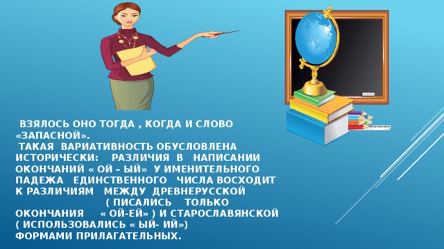  взялось оно тогда , Когда и слово «запасной».  Такая вариативность обусловлена исторически: различия в написании окончаний « ой – ый» у именительного падежа единственного числа восходит к различиям между древнерусской ( писались только окончания « ой-ей» ) и старославянской ( использовались « ый- ий»)  формами прилагательных. 