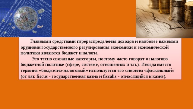 Главными средствами перераспределения доходов и наиболее важными орудиями государственного регулирования экономики и экономической политики являются бюджет и налоги.  Это тесно связанные категории, поэтому часто говорят о налогово-бюджетной политике (сфере, системе, отношениях и т.п.). Иногда вместо термина «бюджетно-налоговый» используется его синоним «фискальный» (от лат. fiscus - государственная казна и fiscalis - относящийся к казне). 