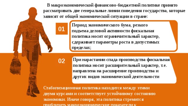  В макроэкономической финансово-бюджетной политике принято рассматривать две генеральные линии поведения государства, которые зависят от общей экономической ситуации в стране: Период экономического бума, резкого подъема деловой активности фискальная политика носит ограничительный характер, сдерживает параметры роста в допустимых пределах; 01 При нарастании спада производства фискальная политика носит расширительный характер, т.е. направлена на расширение производства и других видов экономической деятельности 02  Стабилизационная политика находится между этими двумя курсами и соответствует устойчивому состоянию экономики. Иначе говоря, эта политика стремится приблизить макроэкономические показатели к оптимальным. 05 