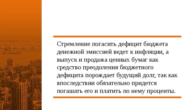 Стремление погасить дефицит бюджета денежной эмиссией ведет к инфляции, а выпуск и продажа ценных бумаг как средство преодоления бюджетного дефицита порождает будущий долг, так как впоследствии обязательно придется погашать его и платить по нему проценты. 