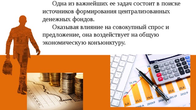 Одна из важнейших ее задач состоит в поиске источников формирования централизованных денежных фондов.  Оказывая влияние на совокупный спрос и предложение, она воздействует на общую экономическую конъюнктуру. 