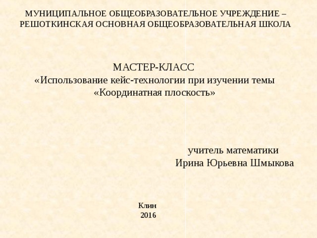 МУНИЦИПАЛЬНОЕ ОБЩЕОБРАЗОВАТЕЛЬНОЕ УЧРЕЖДЕНИЕ – РЕШОТКИНСКАЯ ОСНОВНАЯ ОБЩЕОБРАЗОВАТЕЛЬНАЯ ШКОЛА МАСТЕР-КЛАСС « Использование кейс-технологии при изучении темы «Координатная плоскость» учитель математики Ирина Юрьевна Шмыкова Клин 2016 