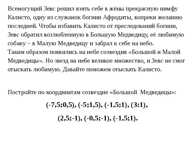 Всемогущий Зевс решил взять себе в жёны прекрасную нимфу Калисто, одну из служанок богини Афродиты, вопреки желанию последней. Чтобы избавить Калисто от преследований богини, Зевс обратил возлюбленную в Большую Медведицу, её любимую собаку – в Малую Медведицу и забрал к себе на небо. Таким образом появились на небе созвездия «Большой и Малой Медведицы». Но звезд на небе великое множество, и Зевс не смог отыскать любимую. Давайте поможем отыскать Калисто. Постройте по координатам созвездие «Большой Медведицы»: (-7,5;0,5), (-5;1,5), (-1,5;1), (3:1), (2,5;-1), (-0,5;-1), (-1,5;1). 