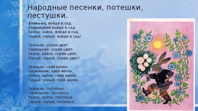 Народные песенки, потешки, пестушки. Заинька, войди в сад,  Серенький войди в сад.  Зайка, зайка, войди в сад,  Серый, серый, войди в сад!   Заинька, сорви цвет,  Серенький, сорви цвет.  Зайка, зайка, сорви цвет,  Серый, серый, сорви цвет!   Заинька, свей венок,  Серенький, свей венок.  Зайка, зайка, свей венок,  Серый, серый, свей венок.   Заинька, попляши,  Серенький, попляши.  Зайка, зайка, попляши,  Серый, серый, попляши 