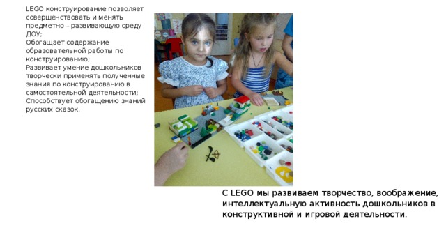 С LEGO мы развиваем творчество, воображение, интеллектуальную активность дошкольников в конструктивной и игровой деятельности. LEGO конструирование позволяет совершенствовать и менять предметно – развивающую среду ДОУ; Обогащает содержание образовательной работы по конструированию; Развивает умение дошкольников творчески применять полученные знания по конструированию в самостоятельной деятельности; Способствует обогащению знаний русских сказок. 