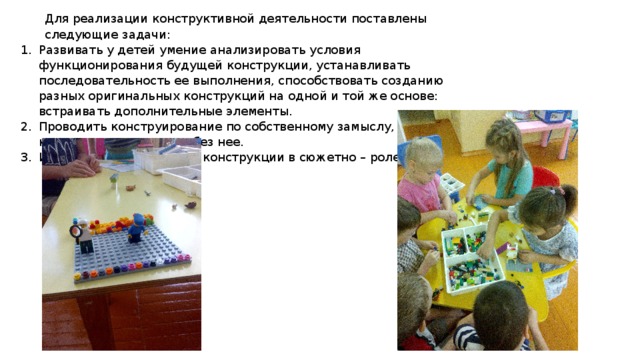 Для реализации конструктивной деятельности поставлены следующие задачи: Развивать у детей умение анализировать условия функционирования будущей конструкции, устанавливать последовательность ее выполнения, способствовать созданию разных оригинальных конструкций на одной и той же основе: встраивать дополнительные элементы. Проводить конструирование по собственному замыслу, с опорой на карту – схему модели и без нее. Использовать созданные конструкции в сюжетно – ролевых играх. 