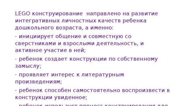 LEGO конструирование направлено на развитие интегративных личностных качеств ребенка дошкольного возраста, а именно: - инициирует общение и совместную со сверстниками и взрослыми деятельность, и активное участие в ней; - ребенок создает конструкции по собственному замыслу; - проявляет интерес к литературным произведениям; - ребенок способен самостоятельно воспроизвести в конструкции увиденное; - ребенок использует процесс конструирования для развития мелкой моторики. 