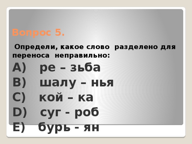 Вопрос 5.  Определи, какое слово разделено для переноса неправильно: А) ре – зьба B) шалу – нья C) кой – ка D) суг - роб E) бурь - ян 