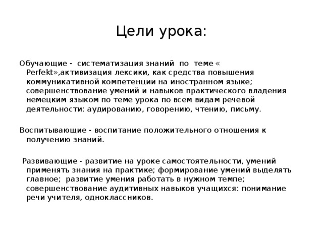 Цели урока: Обучающие - систематизация знаний по теме « Perfekt»,активизация лексики, как средства повышения коммуникативной компетенции на иностранном языке; совершенствование умений и навыков практического владения немецким языком по теме урока по всем видам речевой деятельности: аудированию, говорению, чтению, письму.   Воспитывающие - воспитание положительного отношения к получению знаний.    Развивающие - развитие на уроке самостоятельности, умений применять знания на практике; формирование умений выделять главное; развитие умения работать в нужном темпе; совершенствование аудитивных навыков учащихся: понимание речи учителя, одноклассников.   