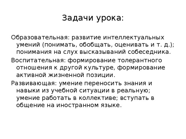 Задачи урока: Образовательная: развитие интеллектуальных умений (понимать, обобщать, оценивать и т. д.); понимания на слух высказываний собеседника. Воспитательная: формирование толерантного отношения к другой культуре, формирование активной жизненной позиции. Развивающая: умение переносить знания и навыки из учебной ситуации в реальную; умение работать в коллективе; вступать в общение на иностранном языке.   