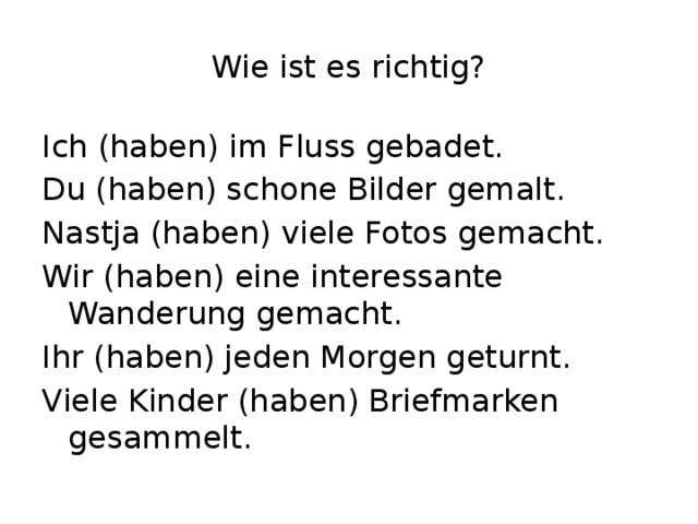 Wie ist es richtig? Ich (haben) im Fluss gebadet. Du (haben) schone Bilder gemalt. Nastja (haben) viele Fotos gemacht. Wir (haben) eine interessante Wanderung gemacht. Ihr (haben) jeden Morgen geturnt. Viele Kinder (haben) Briefmarken gesammelt. 