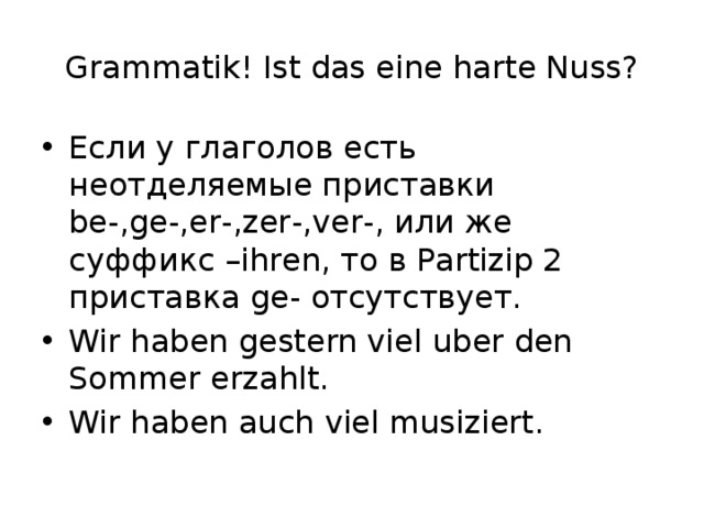 Grammatik! Ist das eine harte Nuss? Если у глаголов есть неотделяемые приставки be-,ge-,er-,zer-,ver-, или же суффикс –ihren, то в Partizip 2 приставка ge- отсутствует. Wir haben gestern viel uber den Sommer erzahlt. Wir haben auch viel musiziert. 
