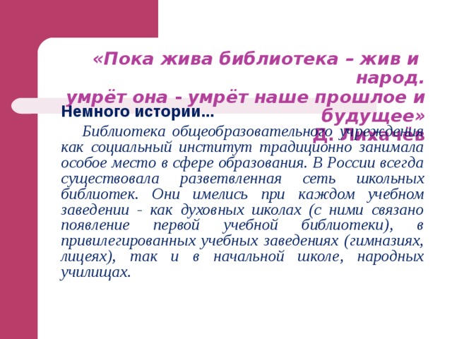 «Пока жива библиотека – жив и народ.  умрёт она - умрёт наше прошлое и будущее»   Д. Лихачёв   Немного истории...  Библиотека общеобразовательного учреждения как социальный институт традиционно занимала особое место в сфере образования. В России всегда существовала разветвленная сеть школьных библиотек. Они имелись при каждом учебном заведении - как духовных школах (с ними связано появление первой учебной библиотеки), в привилегированных учебных заведениях (гимназиях, лицеях), так и в начальной школе, народных училищах. 