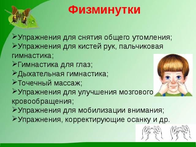 Физминутки   Упражнения для снятия общего утомления; Упражнения для кистей рук, пальчиковая гимнастика; Гимнастика для глаз; Дыхательная гимнастика; Точечный массаж; Упражнения для улучшения мозгового кровообращения; Упражнения для мобилизации внимания; Упражнения, корректирующие осанку и др. 