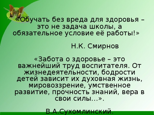        « Обучать без вреда для здоровья – это не задача школы, а обязательное условие её работы!»        Н.К. Смирнов   «Забота о здоровье – это важнейший труд воспитателя. От жизнедеятельности, бодрости детей зависит их духовная жизнь, мировоззрение, умственное развитие, прочность знаний, вера в свои силы…».     В.А.Сухомлинский.          