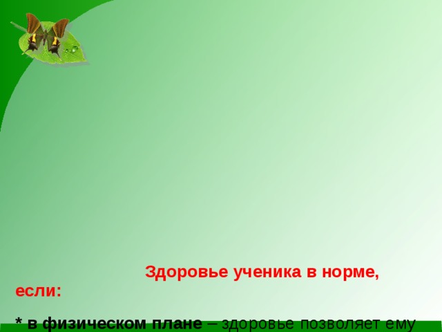           Здоровье ученика в норме, если:   * в физическом плане – здоровье позволяет ему справляться с учебной нагрузкой, ребенок умеет преодолевать усталость;  * в социальном плане – он коммуникабелен, общителен;  * в эмоциональном плане – ребенок уравновешен, способен удивляться и восхищаться;  * в интеллектуальном плане – учащийся проявляет хорошие умственные способности, наблюдательность, воображение, самообучаемость;  * в нравственном плане – он признает основные общечеловеческие ценности.           