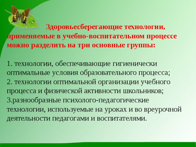   Здоровьесберегающие технологии, применяемые в учебно-воспитательном процессе можно разделить на три основные группы:   1. технологии, обеспечивающие гигиенически оптимальные условия образовательного процесса;  2. технологии оптимальной организации учебного процесса и физической активности школьников;  3.разнообразные психолого-педагогические технологии, используемые на уроках и во вреурочной деятельности педагогами и воспитателями. 