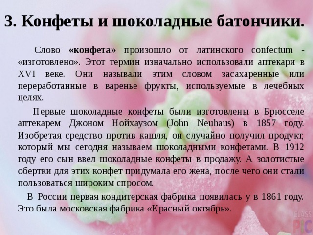 3. Конфеты и шоколадные батончики.  Слово «конфета» произошло от латинского confectum - «изготовлено». Этот термин изначально использовали аптекари в XVI веке. Они называли этим словом засахаренные или переработанные в варенье фрукты, используемые в лечебных целях.  Первые шоколадные конфеты были изготовлены в Брюсселе аптекарем Джоном Нойхаузом (John Neuhaus) в 1857 году. Изобретая средство против кашля, он случайно получил продукт, который мы сегодня называем шоколадными конфетами. В 1912 году его сын ввел шоколадные конфеты в продажу. А золотистые обертки для этих конфет придумала его жена, после чего они стали пользоваться широким спросом.  В России первая кондитерская фабрика появилась у в 1861 году. Это была московская фабрика «Красный октябрь». 