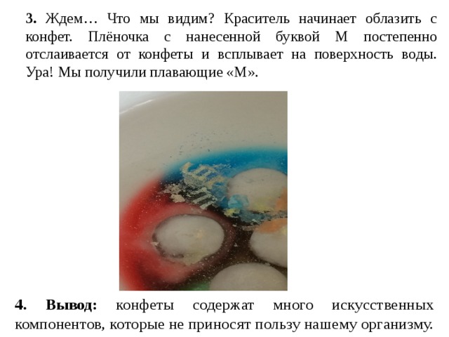 3. Ждем… Что мы видим? Краситель начинает облазить с конфет. Плёночка с нанесенной буквой М постепенно отслаивается от конфеты и всплывает на поверхность воды. Ура! Мы получили плавающие «М». 4. Вывод: конфеты содержат много искусственных компонентов, которые не приносят пользу нашему организму. 