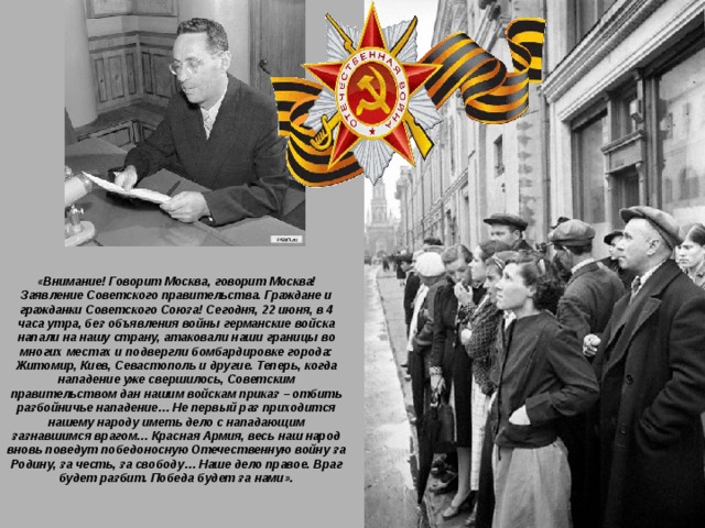 «Внимание! Говорит Москва, говорит Москва! Заявление Советского правительства. Граждане и гражданки Советского Союза! Сегодня, 22 июня, в 4 часа утра, без объявления войны германские войска напали на нашу страну, атаковали наши границы во многих местах и подвергли бомбардировке города: Житомир, Киев, Севастополь и другие. Теперь, когда нападение уже свершилось, Советским правительством дан нашим войскам приказ – отбить разбойничье нападение… Не первый раз приходится нашему народу иметь дело с нападающим зазнавшимся врагом… Красная Армия, весь наш народ вновь поведут победоносную Отечественную войну за Родину, за честь, за свободу… Наше дело правое. Враг будет разбит. Победа будет за нами».   
