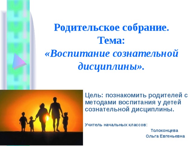 Родительское собрание.  Тема:  «Воспитание сознательной дисциплины». Цель: познакомить родителей с методами воспитания у детей сознательной дисциплины. Учитель начальных классов:  Толоконцева  Ольга Евгеньевна 