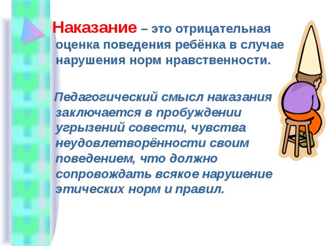  Наказание – это отрицательная оценка поведения ребёнка в случае нарушения норм нравственности.  Педагогический смысл наказания заключается в пробуждении угрызений совести, чувства неудовлетворённости своим поведением, что должно сопровождать всякое нарушение этических норм и правил. 