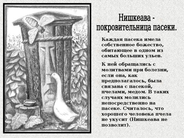 Каждая пасека имела собственное божество, обитающее в одном из самых больших ульев. К ней обращались с молитвами при болезни, если она, как предполагалось, была связана с пасекой, пчелами, медом. В таких случаях молились непосредственно на пасеке. Считалось, что хорошего человека пчела не укусит (Нишкеава не позволит). 