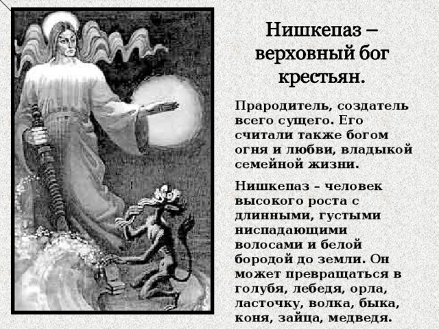 Прародитель, создатель всего сущего. Его считали также богом огня и любви, владыкой семейной жизни. Нишкепаз – человек высокого роста с длинными, густыми ниспадающими волосами и белой бородой до земли. Он может превращаться в голубя, лебедя, орла, ласточку, волка, быка, коня, зайца, медведя. 