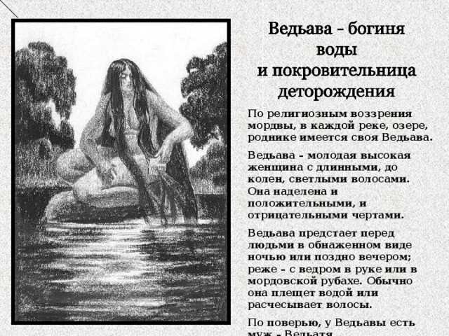 По религиозным воззрения мордвы, в каждой реке, озере, роднике имеется своя Ведьава. Ведьава – молодая высокая женщина с длинными, до колен, светлыми волосами. Она наделена и положительными, и отрицательными чертами. Ведьава предстает перед людьми в обнаженном виде ночью или поздно вечером; реже – с ведром в руке или в мордовской рубахе. Обычно она плещет водой или расчесывает волосы. По поверью, у Ведьавы есть муж – Ведьатя. 