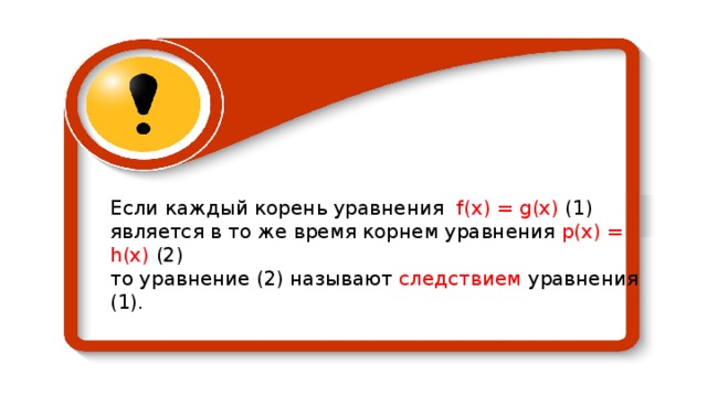 Если каждый корень уравнения f ( x ) = g (х) (1) является в то же время корнем уравнения р(х) = h (х) (2) то уравнение (2) называют следствием уравнения (1). 