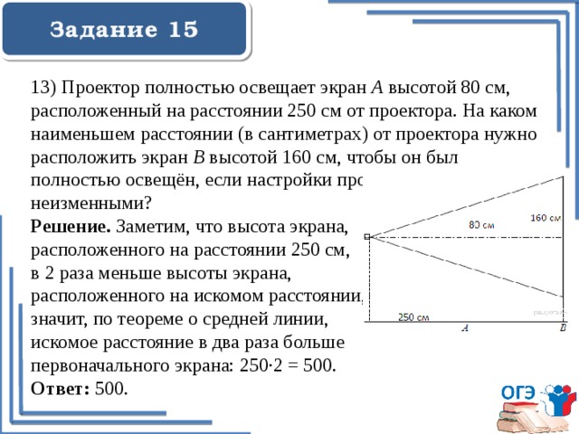  Задание 15    13) Проектор полностью освещает экран A высотой 80 см, расположенный на расстоянии 250 см от проектора. На каком наименьшем расстоянии (в сантиметрах) от проектора нужно расположить экран B высотой 160 см, чтобы он был полностью освещён, если настройки проектора остаются неизменными? Решение. Заметим, что высота экрана, расположенного на расстоянии 250 см, в 2 раза меньше высоты экрана, расположенного на искомом расстоянии, значит, по теореме о средней линии, искомое расстояние в два раза больше первоначального экрана: 250·2 = 500. Ответ: 500. 