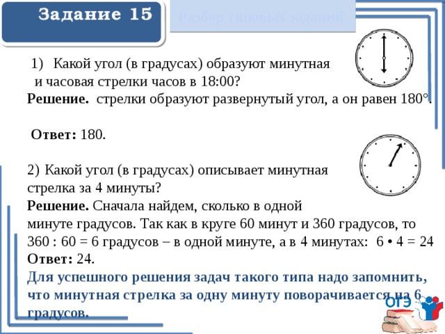 Разбор типовых заданий Задание 15    Какой угол (в градусах) образуют минутная  и часовая стрелки часов в 18:00? Решение. стрелки образуют развернутый угол, а он равен 180°.  Ответ: 180. 2)  Какой угол (в градусах) описывает минутная стрелка за 4 минуты? Решение. Сначала найдем, сколько в одной минуте градусов. Так как в круге 60 минут и 360 градусов, то 360 : 60 = 6 градусов – в одной минуте, а в 4 минутах: 6 • 4 = 24 Ответ: 24. Для успешного решения задач такого типа надо запомнить, что минутная стрелка за одну минуту поворачивается на 6 градусов.   