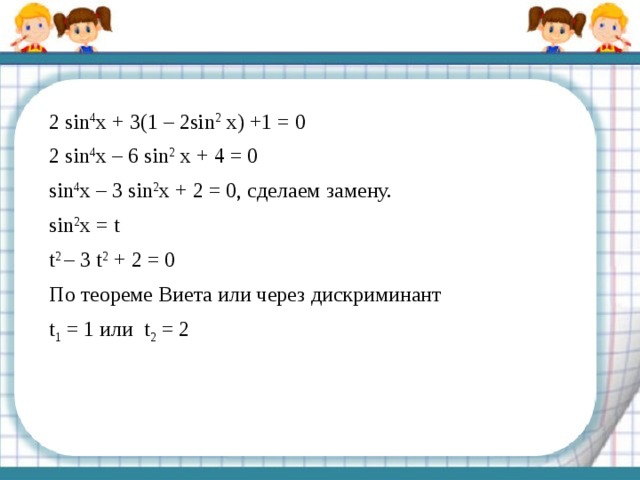 2 sin 4 x + 3(1 – 2sin 2 x) +1 = 0 2 sin 4 x – 6 sin 2 x + 4 = 0 sin 4 x – 3 sin 2 x + 2 = 0, сделаем замену. sin 2 x = t t 2 – 3 t 2 + 2 = 0 По теореме Виета или через дискриминант t 1 = 1 или t 2 = 2 