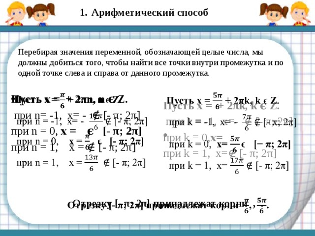 Арифметический способ Перебирая значения переменной, обозначающей целые числа, мы должны добиться того, чтобы найти все точки внутри промежутка и по одной точке слева и справа от данного промежутка. Пусть x = + 2πk, k ϵ Z.    при k = -1, x=- ∉ [- π; 2π] при k = 0, x= при k = 1, x=∉ [- π; 2π] Пусть x = + 2πn, n ϵ Z.    при n= -1, x= - ∉ [- π; 2π] при n = 0, x = ϵ [- π; 2π] при n = 1, x = ∉ [- π; 2π] Отрезку [- π; 2π] принадлежат корни , .   
