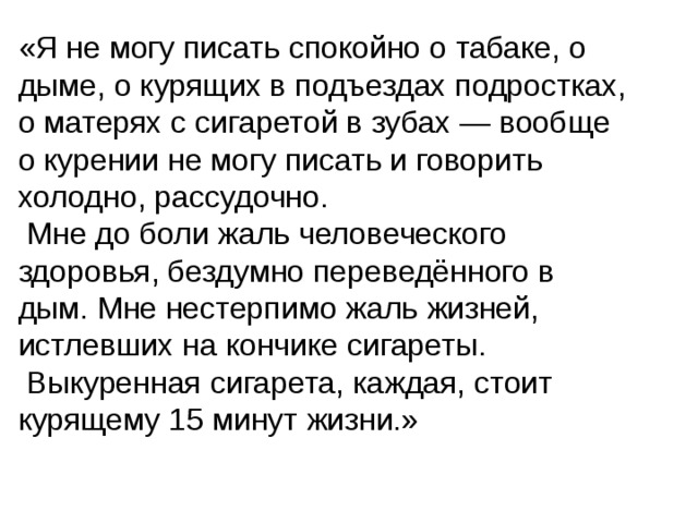 «Я не могу писать спокойно о табаке, о дыме, о курящих в подъездах подростках, о матерях с сигаретой в зубах — вообще о курении не могу писать и говорить холодно, рассудочно.  Мне до боли жаль человеческого здоровья, бездумно переведённого в дым. Мне нестерпимо жаль жизней, истлевших на кончике сигареты.  Выкуренная сигарета, каждая, стоит курящему 15 минут жизни.» 