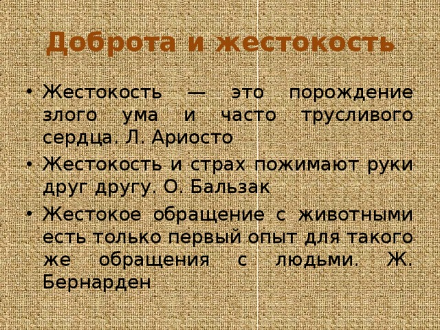 Доброта и жестокость Жестокость — это порождение злого ума и часто трусливого сердца. Л. Ариосто Жестокость и страх пожимают руки друг другу. О. Бальзак Жестокое обращение с животными есть только первый опыт для такого же обращения с людьми. Ж. Бернарден 