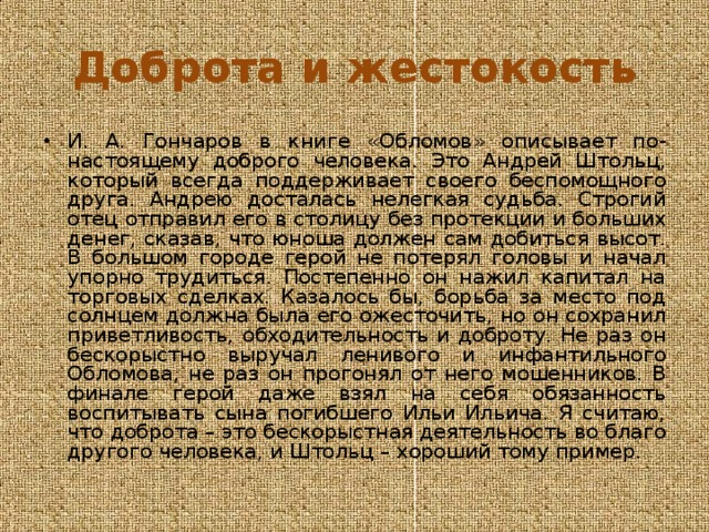 Доброта и жестокость И. А. Гончаров в книге «Обломов» описывает по-настоящему доброго человека. Это Андрей Штольц, который всегда поддерживает своего беспомощного друга. Андрею досталась нелегкая судьба. Строгий отец отправил его в столицу без протекции и больших денег, сказав, что юноша должен сам добиться высот. В большом городе герой не потерял головы и начал упорно трудиться. Постепенно он нажил капитал на торговых сделках. Казалось бы, борьба за место под солнцем должна была его ожесточить, но он сохранил приветливость, обходительность и доброту. Не раз он бескорыстно выручал ленивого и инфантильного Обломова, не раз он прогонял от него мошенников. В финале герой даже взял на себя обязанность воспитывать сына погибшего Ильи Ильича. Я считаю, что доброта – это бескорыстная деятельность во благо другого человека, и Штольц – хороший тому пример. 