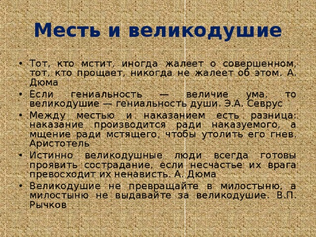 Месть и великодушие Тот, кто мстит, иногда жалеет о совершенном, тот, кто прощает, никогда не жалеет об этом. А. Дюма Если гениальность — величие ума, то великодушие — гениальность души. Э.А. Севрус Между местью и наказанием есть разница: наказание производится ради наказуемого, а мщение ради мстящего, чтобы утолить его гнев. Аристотель Истинно великодушные люди всегда готовы проявить сострадание, если несчастье их врага превосходит их ненависть. А. Дюма Великодушие не превращайте в милостыню, а милостыню не выдавайте за великодушие. В.П. Рычков   