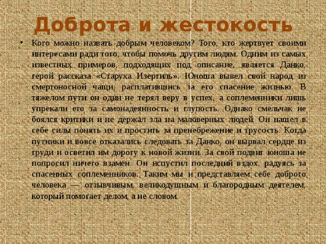 Доброта и жестокость Кого можно назвать добрым человеком? Того, кто жертвует своими интересами ради того, чтобы помочь другим людям. Одним из самых известных примеров, подходящих под описание, является Данко, герой рассказа «Старуха Изергиль». Юноша вывел свой народ из смертоносной чащи, расплатившись за его спасение жизнью. В тяжелом пути он один не терял веру в успех, а соплеменники лишь упрекали его за самонадеянность и глупость. Однако смельчак не боялся критики и не держал зла на маловерных людей. Он нашел в себе силы понять их и простить за пренебрежение и трусость. Когда путники и вовсе отказались следовать за Данко, он вырвал сердце из груди и осветил им дорогу к новой жизни. За свой подвиг юноша не попросил ничего взамен. Он испустил последний вздох, радуясь за спасенных соплеменников. Таким мы и представляем себе доброго человека — отзывчивым, великодушным и благородным деятелем, который помогает делом, а не словом. 