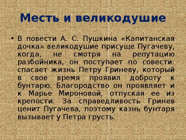 Месть и великодушие В повести А. С. Пушкина «Капитанская дочка» великодушие присуще Пугачеву, когда, не смотря на репутацию разбойника, он поступает по совести: спасает жизнь Петру Гриневу, который в свое время проявил доброту к бунтарю. Благородство он проявляет и к Марье Мироновой, отпуская ее из крепости. За справедливость Гринев ценит Пугачева, поэтому казнь бунтаря вызывает у Петра грусть. 