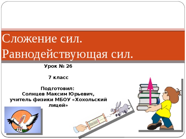Сложение сил. Равнодействующая сил. Урок № 26  7 класс  Подготовил: Солнцев Максим Юрьевич, учитель физики МБОУ «Хохольский лицей» 