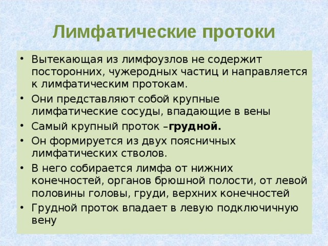 Лимфатические протоки Вытекающая из лимфоузлов не содержит посторонних, чужеродных частиц и направляется к лимфатическим протокам. Они представляют собой крупные лимфатические сосуды, впадающие в вены Самый крупный проток – грудной. Он формируется из двух поясничных лимфатических стволов. В него собирается лимфа от нижних конечностей, органов брюшной полости, от левой половины головы, груди, верхних конечностей Грудной проток впадает в левую подключичную вену 